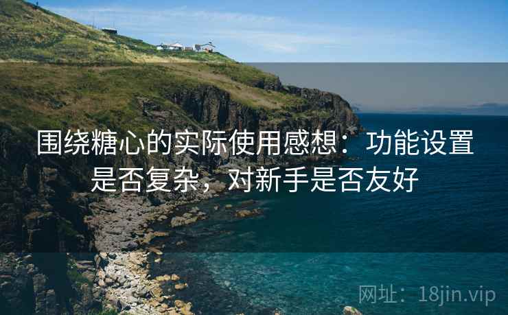 围绕糖心的实际使用感想:功能设置是否复杂,对新手是否友好 围绕糖心的实际使用感想:功能设置是否复杂,对新手是否友好