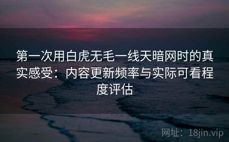 第一次用白虎无毛一线天暗网时的真实感受:内容更新频率与实际可看程度评估 第一次用白虎无毛一线天暗网时的真实感受:内容更新频率与实际可看程度评估