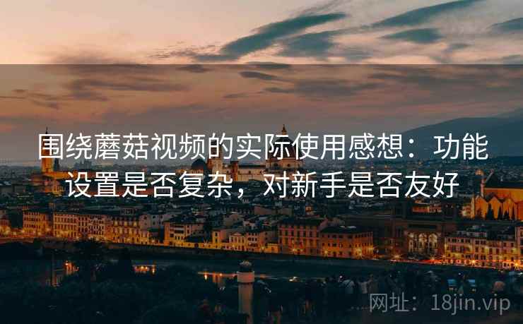 围绕蘑菇视频的实际使用感想:功能设置是否复杂,对新手是否友好 围绕蘑菇视频的实际使用感想:功能设置是否复杂,对新手是否友好