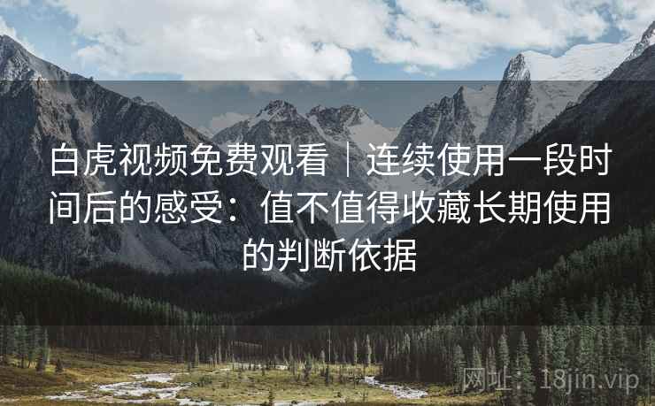 白虎视频免费观看|连续使用一段时间后的感受:值不值得收藏长期使用的判断依据 白虎视频免费观看|连续使用一段时间后的感受:值不值得收藏长期使用的判断依据