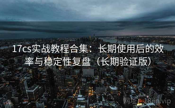 17cs实战教程合集:长期使用后的效率与稳定性复盘(长期验证版) 17cs实战教程合集:长期使用后的效率与稳定性复盘(长期验证版)