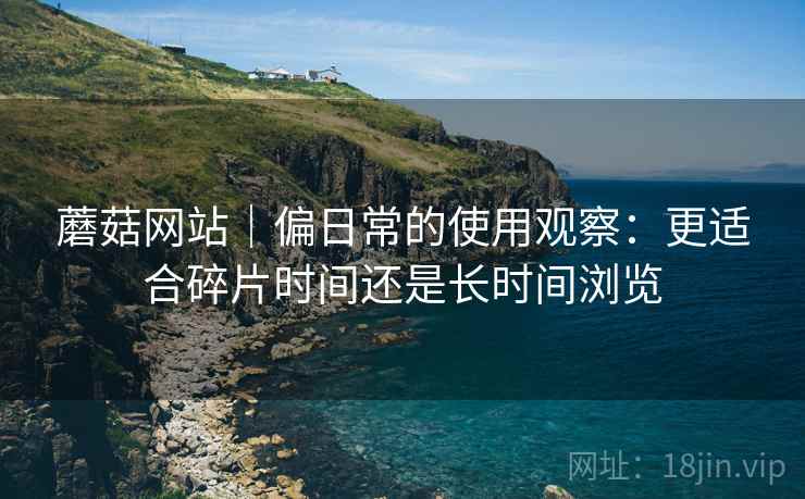 蘑菇网站|偏日常的使用观察:更适合碎片时间还是长时间浏览 蘑菇网站|偏日常的使用观察:更适合碎片时间还是长时间浏览
