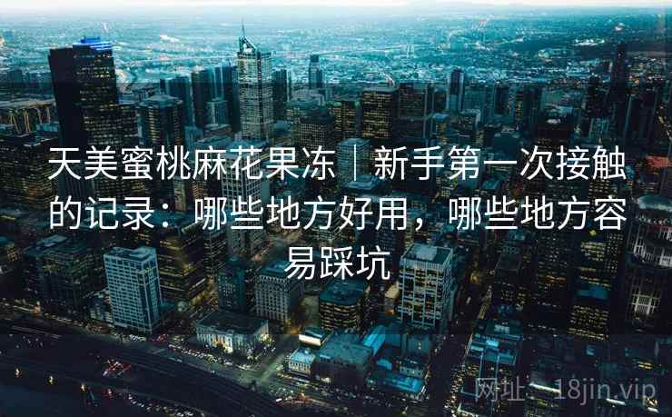 天美蜜桃麻花果冻|新手第一次接触的记录:哪些地方好用,哪些地方容易踩坑 天美蜜桃麻花果冻|新手第一次接触的记录:哪些地方好用,哪些地方容易踩坑