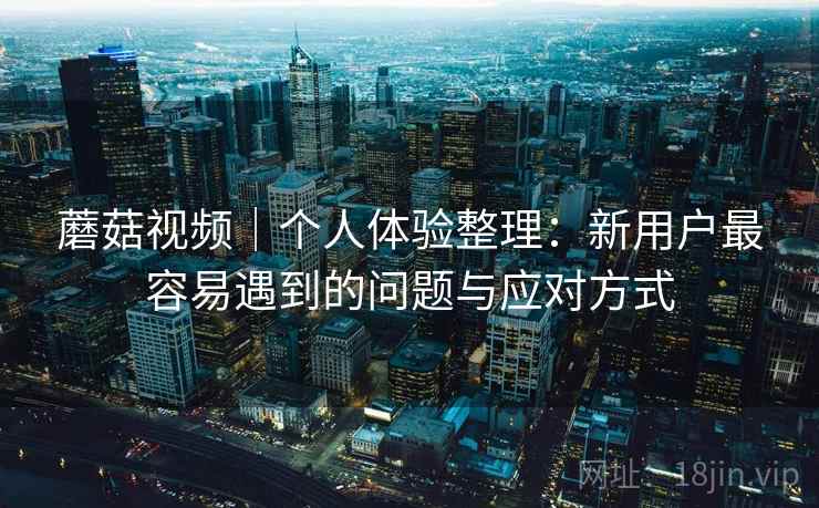 蘑菇视频|个人体验整理:新用户最容易遇到的问题与应对方式 蘑菇视频|个人体验整理:新用户最容易遇到的问题与应对方式