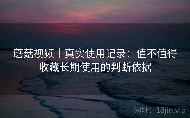 蘑菇视频|真实使用记录:值不值得收藏长期使用的判断依据 蘑菇视频|真实使用记录:值不值得收藏长期使用的判断依据