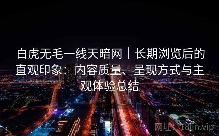 白虎无毛一线天暗网|长期浏览后的直观印象:内容质量、呈现方式与主观体验总结 白虎无毛一线天暗网|长期浏览后的直观印象:内容质量、呈现方式与主观体验总结