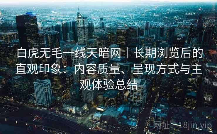 白虎无毛一线天暗网|长期浏览后的直观印象:内容质量、呈现方式与主观体验总结 白虎无毛一线天暗网|长期浏览后的直观印象:内容质量、呈现方式与主观体验总结