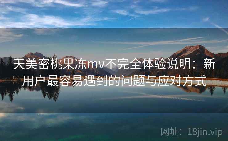 天美密桃果冻mv不完全体验说明：新用户最容易遇到的问题与应对方式