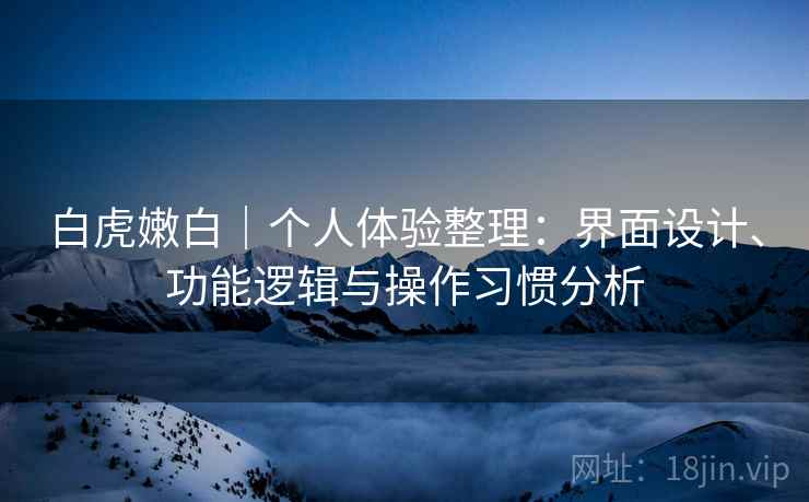 白虎嫩白|个人体验整理:界面设计、功能逻辑与操作习惯分析 白虎嫩白|个人体验整理:界面设计、功能逻辑与操作习惯分析