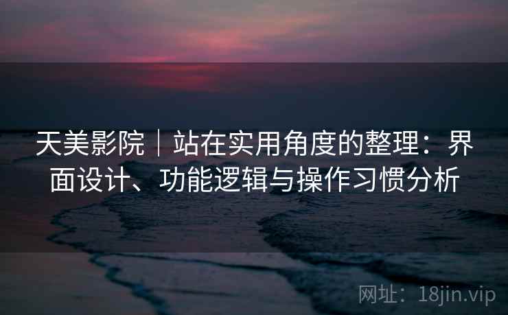 天美影院｜站在实用角度的整理：界面设计、功能逻辑与操作习惯分析