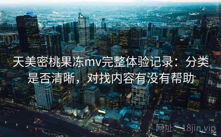 天美密桃果冻mv完整体验记录:分类是否清晰,对找内容有没有帮助 天美密桃果冻mv完整体验记录:分类是否清晰,对找内容有没有帮助
