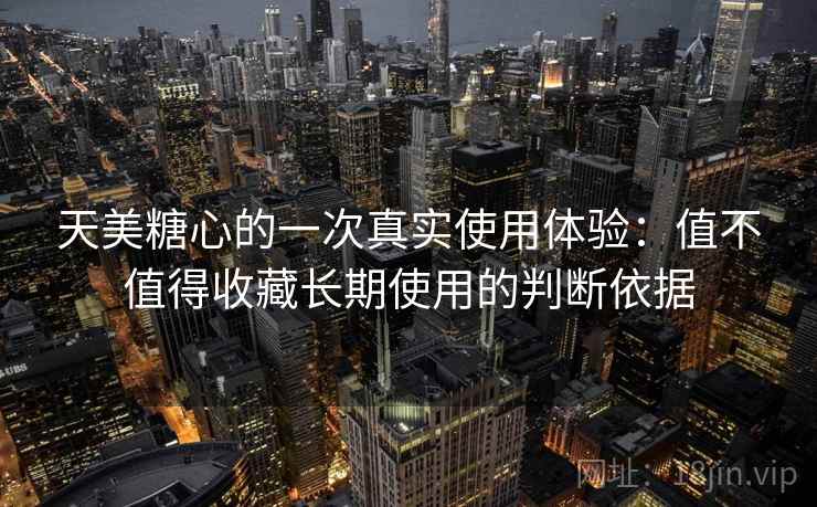 天美糖心的一次真实使用体验:值不值得收藏长期使用的判断依据 天美糖心的一次真实使用体验:值不值得收藏长期使用的判断依据