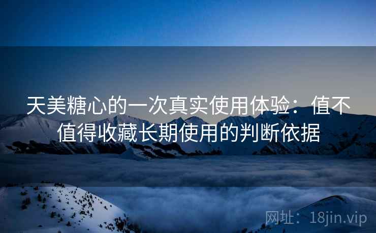 天美糖心的一次真实使用体验:值不值得收藏长期使用的判断依据 天美糖心的一次真实使用体验:值不值得收藏长期使用的判断依据