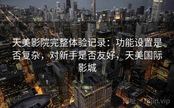 天美影院完整体验记录:功能设置是否复杂,对新手是否友好,天美国际影城 天美影院完整体验记录:功能设置是否复杂,对新手是否友好,天美国际影城