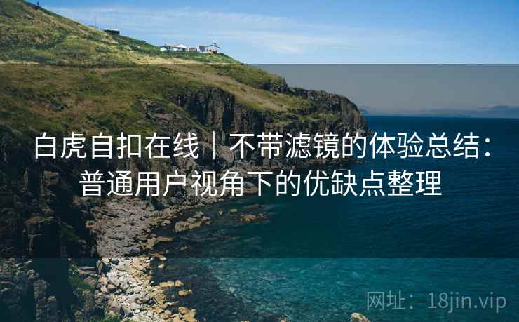 白虎自扣在线|不带滤镜的体验总结:普通用户视角下的优缺点整理 白虎自扣在线|不带滤镜的体验总结:普通用户视角下的优缺点整理