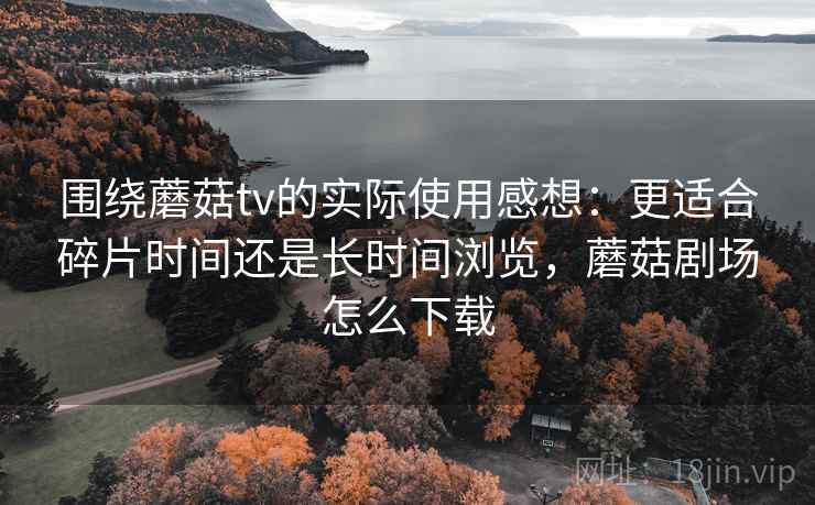 围绕蘑菇tv的实际使用感想：更适合碎片时间还是长时间浏览，蘑菇剧场怎么下载