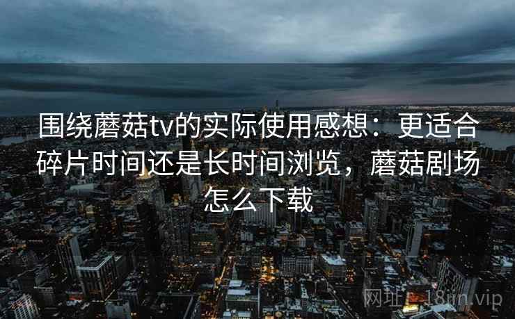 围绕蘑菇tv的实际使用感想：更适合碎片时间还是长时间浏览，蘑菇剧场怎么下载