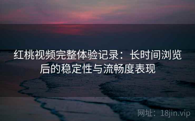 红桃视频完整体验记录：长时间浏览后的稳定性与流畅度表现
