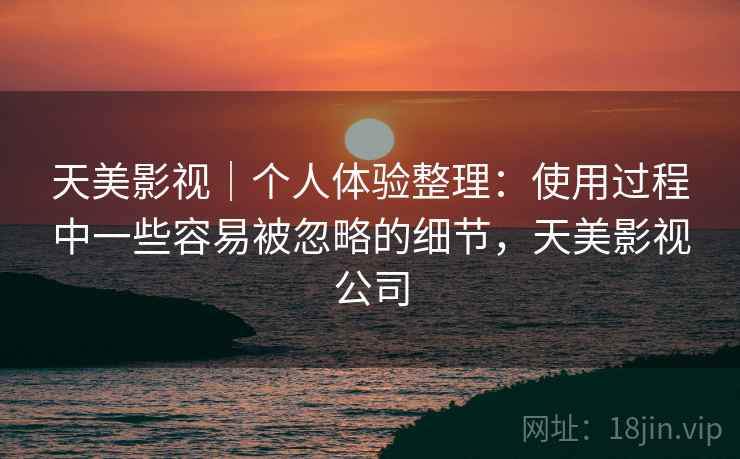 天美影视|个人体验整理:使用过程中一些容易被忽略的细节,天美影视公司 天美影视|个人体验整理:使用过程中一些容易被忽略的细节,天美影视公司