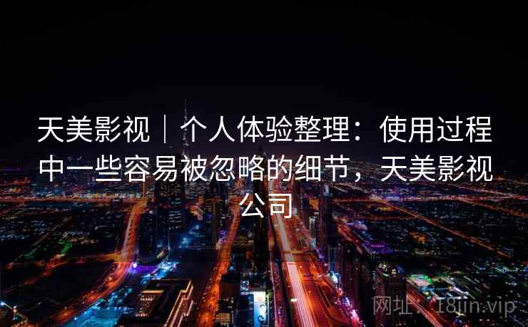 天美影视|个人体验整理:使用过程中一些容易被忽略的细节,天美影视公司 天美影视|个人体验整理:使用过程中一些容易被忽略的细节,天美影视公司