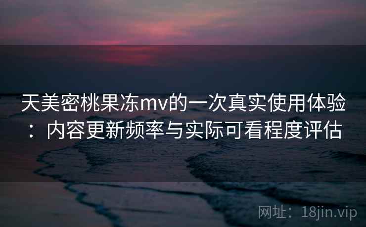 天美密桃果冻mv的一次真实使用体验：内容更新频率与实际可看程度评估