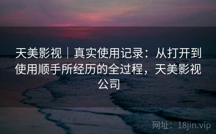 天美影视｜真实使用记录：从打开到使用顺手所经历的全过程，天美影视公司